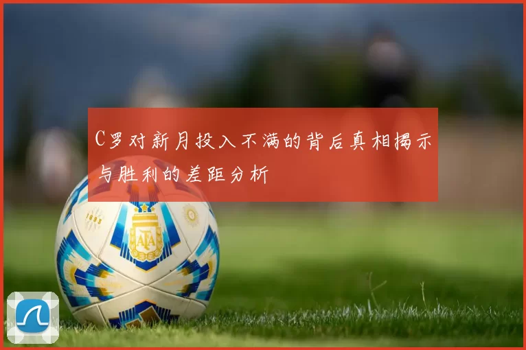 C罗对新月投入不满的背后真相揭示与胜利的差距分析
