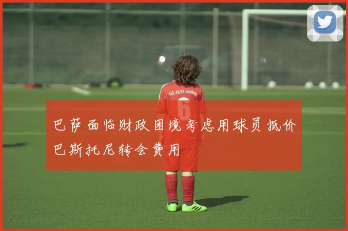 巴萨面临财政困境考虑用球员抵价巴斯托尼转会费用