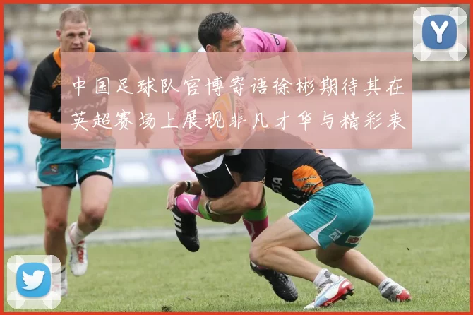 中国足球队官博寄语徐彬期待其在英超赛场上展现非凡才华与精彩表现