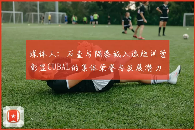 媒体人：石奎与隰泰诚入选短训营彰显CUBAL的集体荣誉与发展潜力