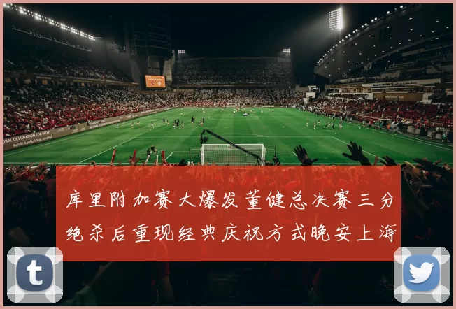 库里附加赛大爆发董健总决赛三分绝杀后重现经典庆祝方式晚安上海
