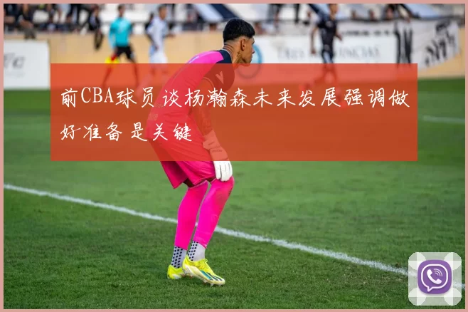前CBA球员谈杨瀚森未来发展强调做好准备是关键