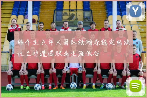 韩乔生点评火箭队杨瀚森稳定轮换杜兰特遭遇职业生涯低谷