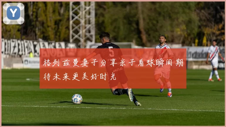 格列兹曼妻子分享亲子看球瞬间期待未来更美好时光