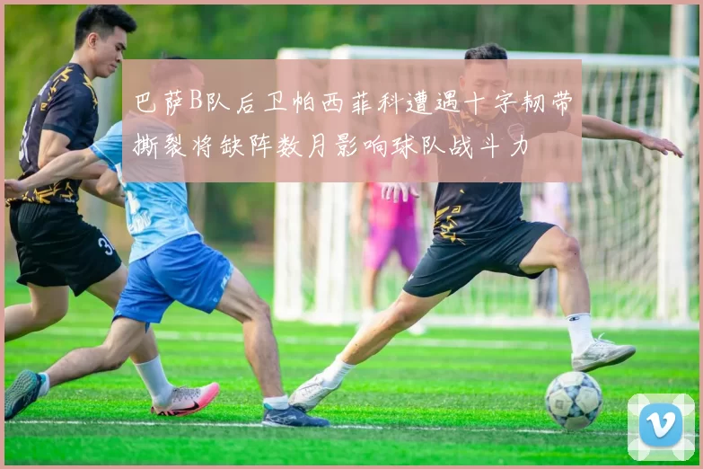 巴萨B队后卫帕西菲科遭遇十字韧带撕裂将缺阵数月影响球队战斗力