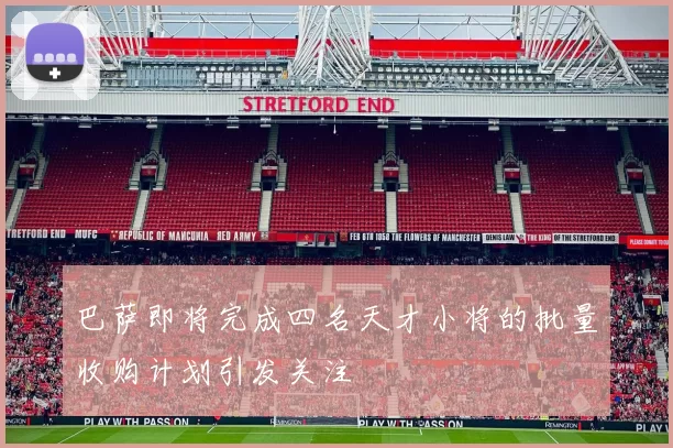 巴萨即将完成四名天才小将的批量收购计划引发关注