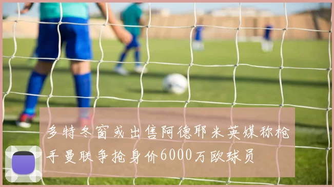 多特冬窗或出售阿德耶米英媒称枪手曼联争抢身价6000万欧球员